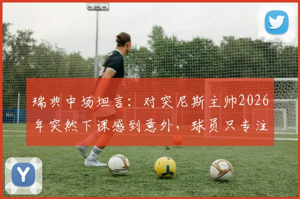 瑞典中场坦言：对突尼斯主帅2026年突然下课感到意外，球员只专注比赛胜负非场外事务