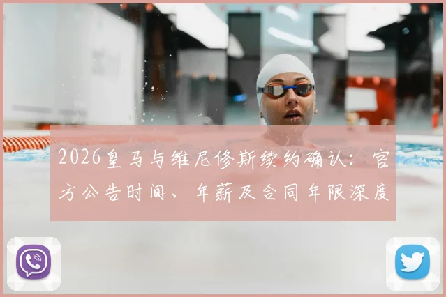 2026皇马与维尼修斯续约确认：官方公告时间、年薪及合同年限深度追踪