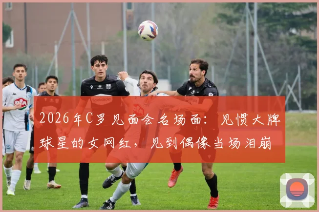 2026年C罗见面会名场面:见惯大牌球星的女网红,见到偶像当场泪崩,真爱无疑