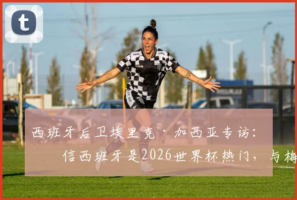西班牙后卫埃里克·加西亚专访:坚信西班牙是2026世界杯热门,与梅西同场竞技是终极梦想