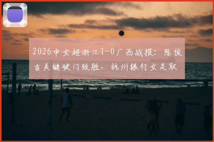 2026中女超浙江1-0广西战报：陈俊吉关键破门致胜，杭州银行女足取胜过程与全场录像回放解读