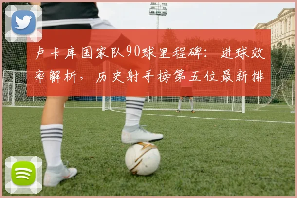 卢卡库国家队90球里程碑:进球效率解析,历史射手榜第五位最新排名一览