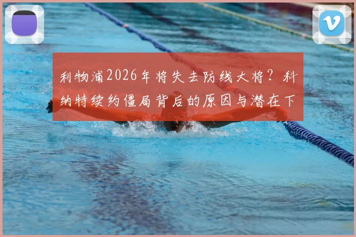 利物浦2026年将失去防线大将？科纳特续约僵局背后的原因与潜在下家深度解析