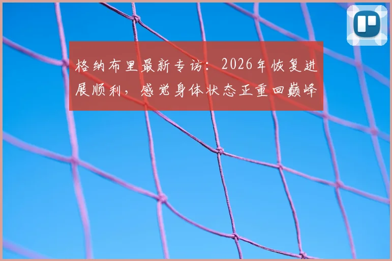 格纳布里最新专访：2026年恢复进展顺利，感觉身体状态正重回巅峰，何时复出引关注
