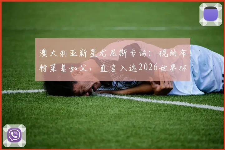 澳大利亚新星尤尼斯专访：视纳布特莱基如父，直言入选2026世界杯是最大梦想