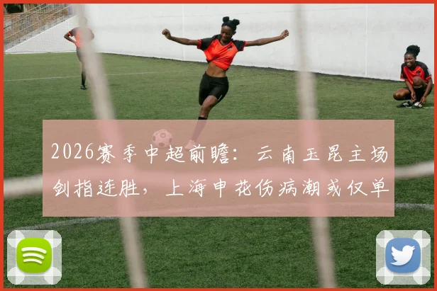 2026赛季中超前瞻：云南玉昆主场剑指连胜，上海申花伤病潮或仅单外援应战，附关键对决分析