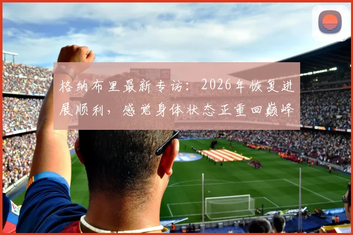 格纳布里最新专访:2026年恢复进展顺利,感觉身体状态正重回巅峰,何时复出引关注