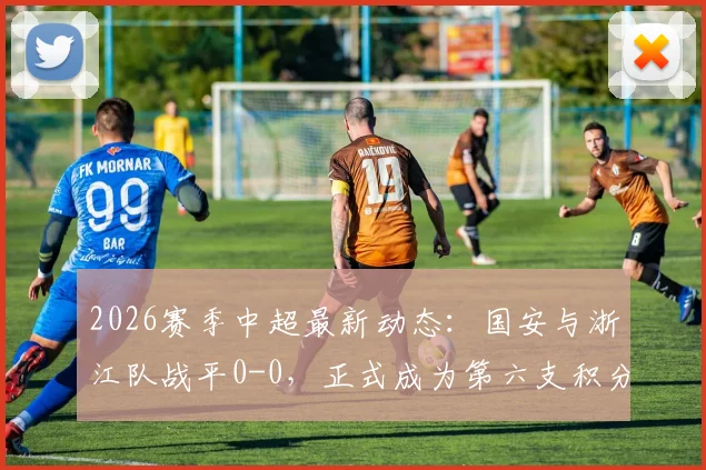 2026赛季中超最新动态：国安与浙江队战平0-0，正式成为第六支积分清零队伍，附相关球队名单与比赛回顾