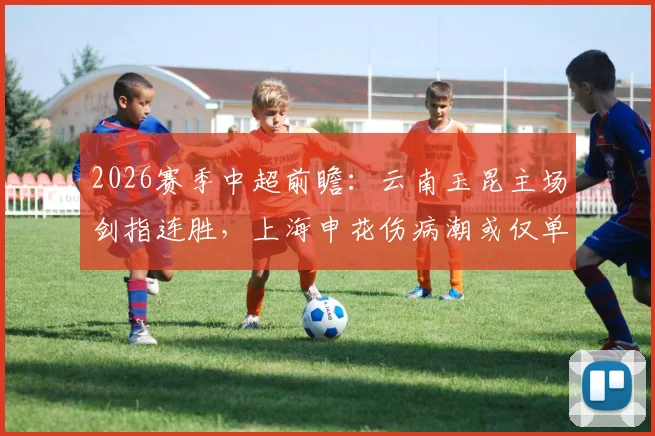 2026赛季中超前瞻:云南玉昆主场剑指连胜,上海申花伤病潮或仅单外援应战,附关键对决分析