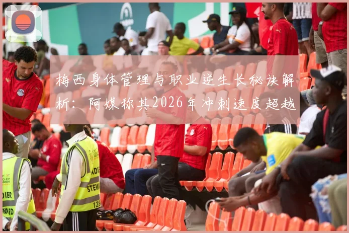 梅西身体管理与职业逆生长秘诀解析:阿媒称其2026年冲刺速度超越2022年,背后的自律与科技是关键