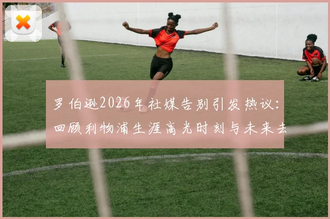 罗伯逊2026年社媒告别引发热议：回顾利物浦生涯高光时刻与未来去向分析