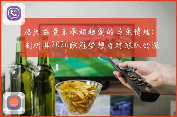 格列兹曼亲承超越爱的马竞情结：剖析其2026欧冠梦想与对球队的深远影响
