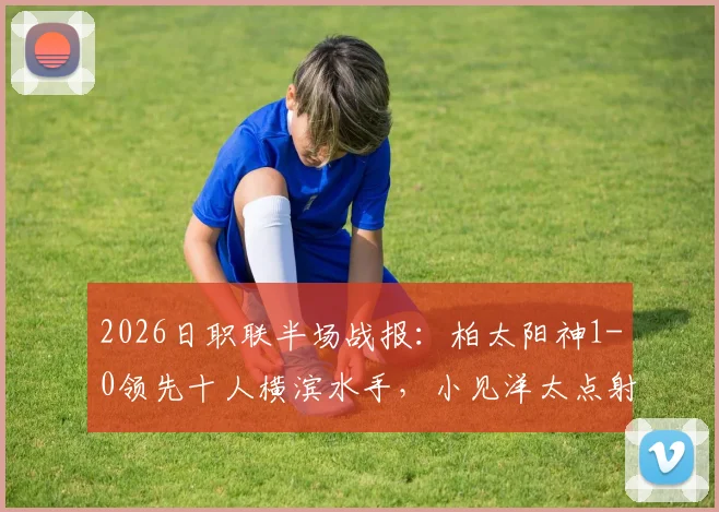 2026日职联半场战报:柏太阳神1-0领先十人横滨水手,小见洋太点射破门视频集锦