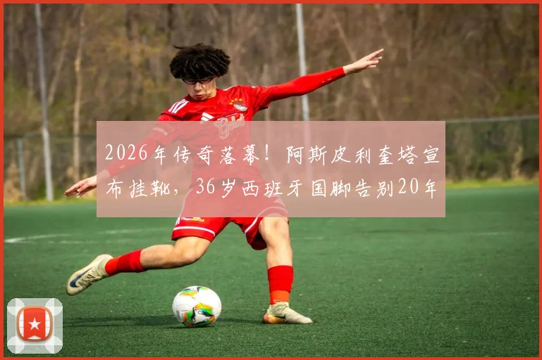 2026年传奇落幕！阿斯皮利奎塔宣布挂靴，36岁西班牙国脚告别20年绿茵生涯，切尔西铁卫未来去向引猜测