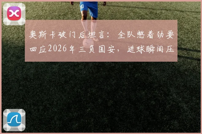 奥斯卡破门后坦言：全队憋着劲要回应2026年三负国安，进球瞬间压力全释放