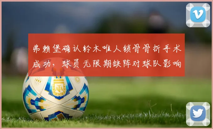 弗赖堡确认铃木唯人锁骨骨折手术成功，球员无限期缺阵对球队影响几何？