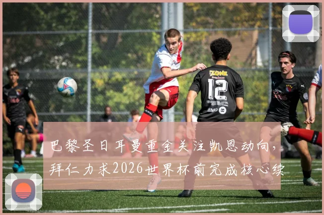 巴黎圣日耳曼重金关注凯恩动向,拜仁力求2026世界杯前完成核心续约,最新权威分析