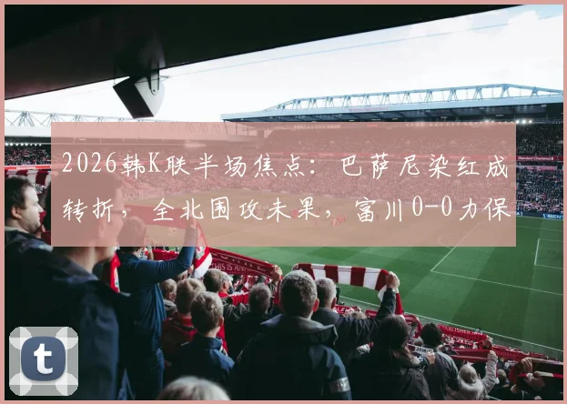 2026韩K联半场焦点:巴萨尼染红成转折,全北围攻未果,富川0-0力保球门不失(附赛后分析)