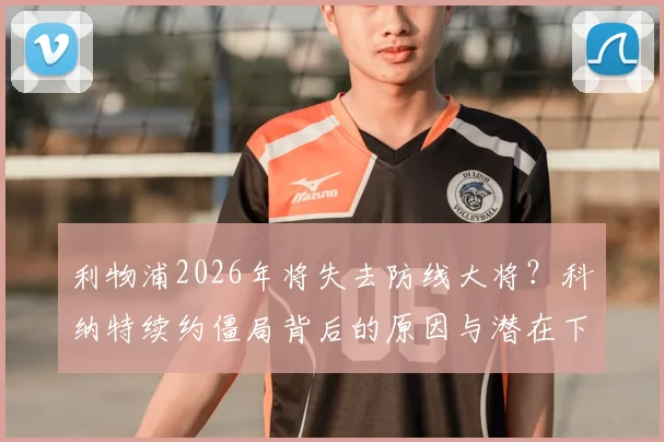 利物浦2026年将失去防线大将?科纳特续约僵局背后的原因与潜在下家深度解析