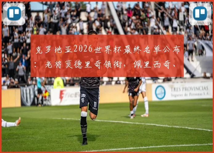 克罗地亚2026世界杯最终名单公布：老将莫德里奇领衔，佩里西奇、格瓦迪奥尔悉数入选，附阵容分析预测
