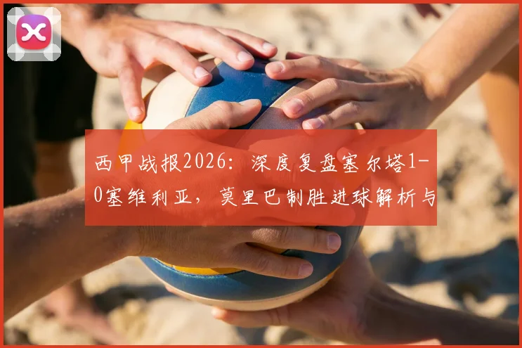 西甲战报2026：深度复盘塞尔塔1-0塞维利亚，莫里巴制胜进球解析与两队赛季前景展望