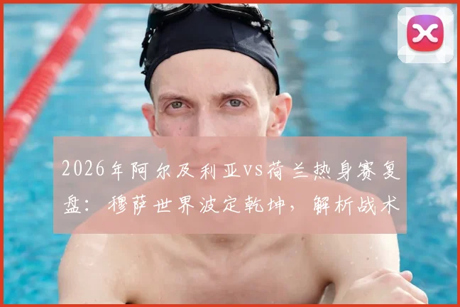 2026年阿尔及利亚vs荷兰热身赛复盘:穆萨世界波定乾坤,解析战术角力与未来展望