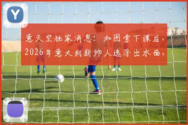 意天空独家消息:加图索下课后,2026年意大利新帅人选浮出水面,孔蒂阿莱格里谁更合适?