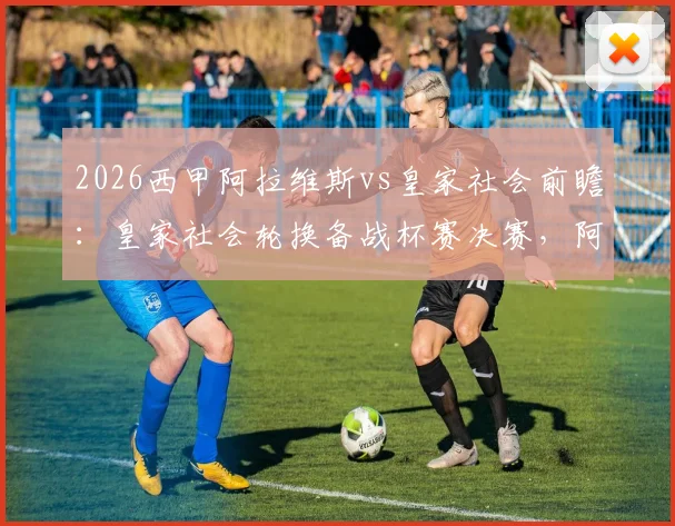 2026西甲阿拉维斯vs皇家社会前瞻:皇家社会轮换备战杯赛决赛,阿拉维斯如何应对连场德比考验?附历史交锋与战术解读