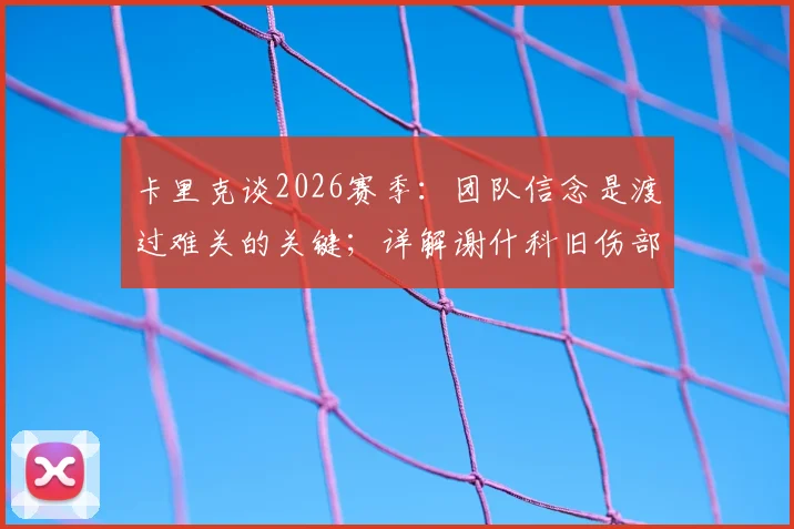 卡里克谈2026赛季:团队信念是渡过难关的关键;详解谢什科旧伤部位及恢复情况