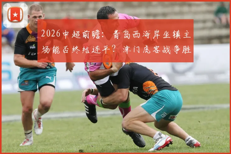 2026中超前瞻：青岛西海岸坐镇主场能否终结连平？津门虎客战争胜求积分转正