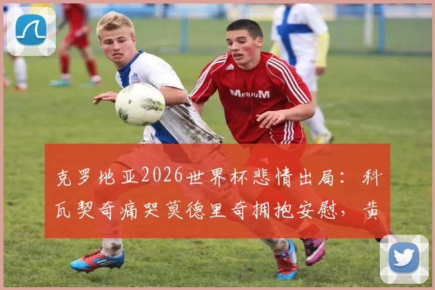 克罗地亚2026世界杯悲情出局：科瓦契奇痛哭莫德里奇拥抱安慰，黄金一代的最后一舞