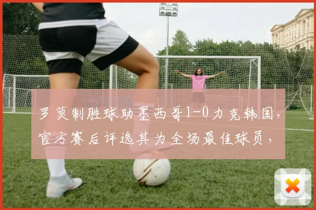 罗莫制胜球助墨西哥1-0力克韩国，官方赛后评选其为全场最佳球员，附2026世界杯预选赛进球视频回放