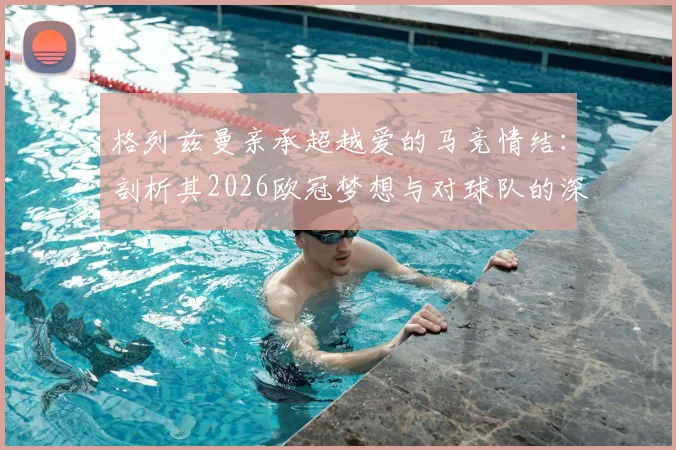 格列兹曼亲承超越爱的马竞情结:剖析其2026欧冠梦想与对球队的深远影响