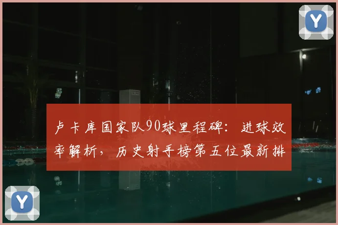 卢卡库国家队90球里程碑：进球效率解析，历史射手榜第五位最新排名一览