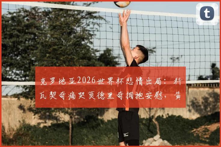 克罗地亚2026世界杯悲情出局:科瓦契奇痛哭莫德里奇拥抱安慰,黄金一代的最后一舞