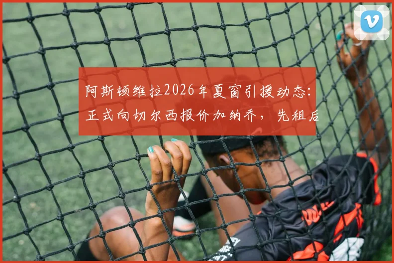 阿斯顿维拉2026年夏窗引援动态:正式向切尔西报价加纳乔,先租后买交易模式详解与最新进展追踪