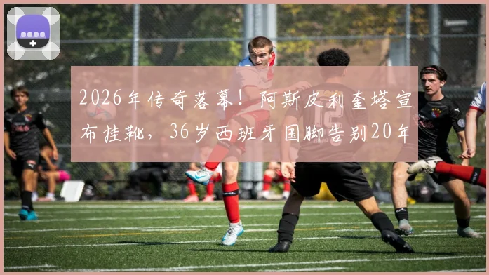 2026年传奇落幕!阿斯皮利奎塔宣布挂靴,36岁西班牙国脚告别20年绿茵生涯,切尔西铁卫未来去向引猜测