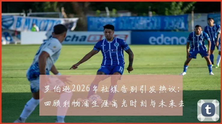 罗伯逊2026年社媒告别引发热议:回顾利物浦生涯高光时刻与未来去向分析