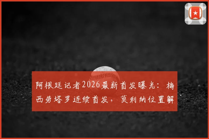 阿根廷记者2026最新首发曝光：梅西劳塔罗连续首发，莫利纳位置解析