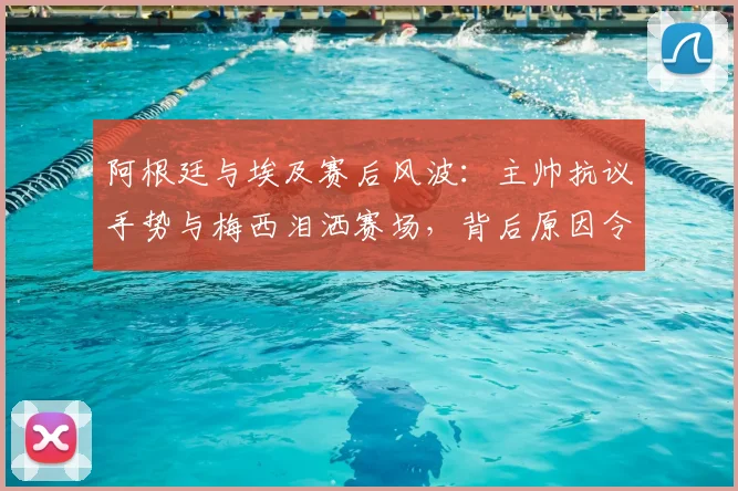 阿根廷与埃及赛后风波：主帅抗议手势与梅西泪洒赛场，背后原因令人深思