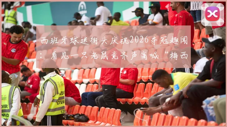 西班牙球迷街头庆祝2026夺冠趣闻：看见一只老鼠竟齐声高喊“梅西”，盘点足球圈那些有趣的绰号和瞬间