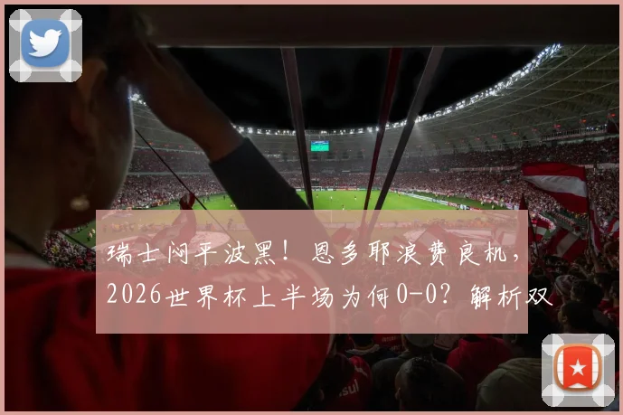 瑞士闷平波黑！恩多耶浪费良机，2026世界杯上半场为何0-0？解析双方半场战术与关键镜头