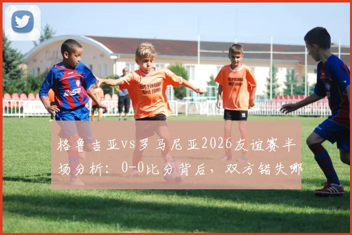 格鲁吉亚vs罗马尼亚2026友谊赛半场分析:0-0比分背后,双方错失哪些关键机会?附半场数据解读
