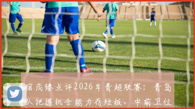 宿茂臻点评2026年青超联赛：青岛队把握机会能力存短板，中前卫位置或将重点补强