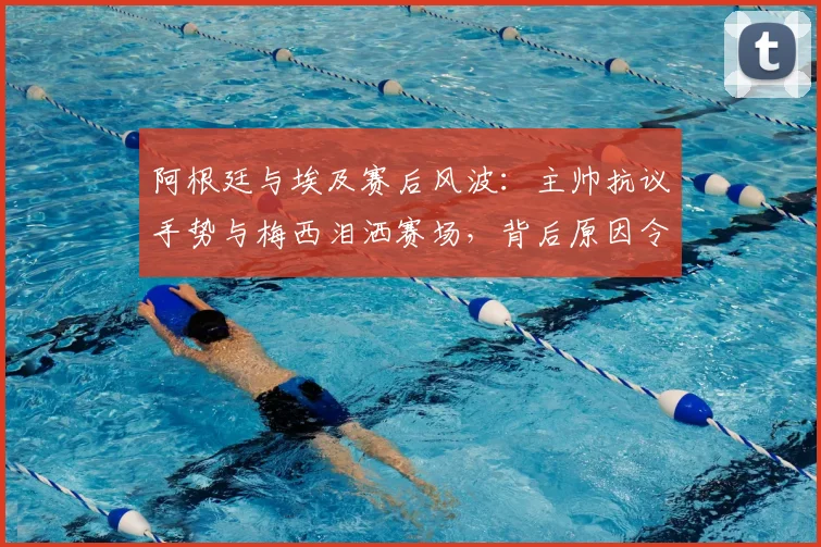 阿根廷与埃及赛后风波：主帅抗议手势与梅西泪洒赛场，背后原因令人深思