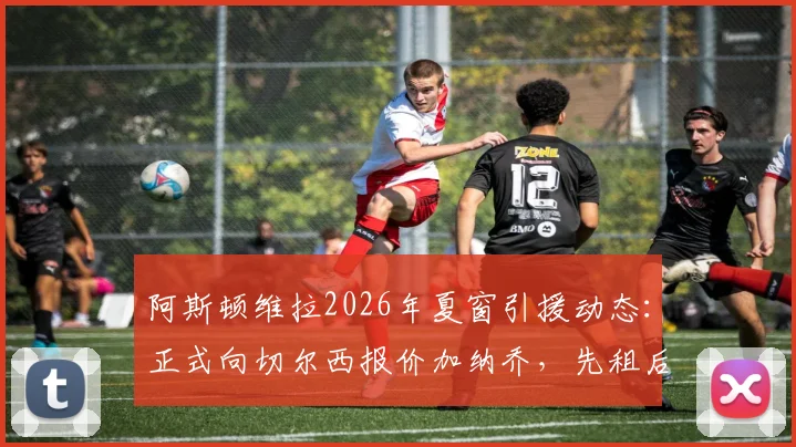 阿斯顿维拉2026年夏窗引援动态：正式向切尔西报价加纳乔，先租后买交易模式详解与最新进展追踪