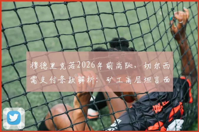 穆德里克若2026年前离队,切尔西需支付条款解析:矿工高层坦言面临3000万欧元潜在损失