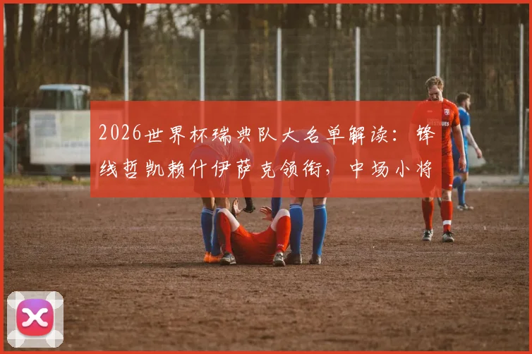 2026世界杯瑞典队大名单解读:锋线哲凯赖什伊萨克领衔,中场小将谁能成为新引擎?