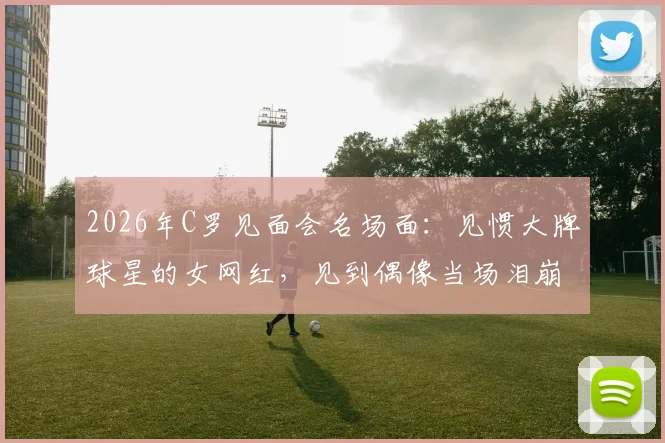 2026年C罗见面会名场面：见惯大牌球星的女网红，见到偶像当场泪崩，真爱无疑