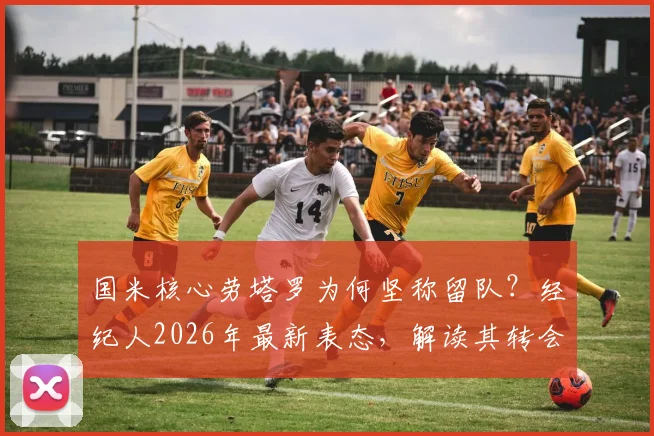 国米核心劳塔罗为何坚称留队？经纪人2026年最新表态，解读其转会市场真实处境与未来